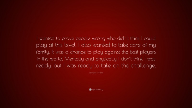 Jermaine O'Neal Quote: “I wanted to prove people wrong who didn’t think I could play at this level. I also wanted to take care of my family. It was a chance to play against the best players in the world. Mentally and physically I don’t think I was ready, but I was ready to take on the challenge.”