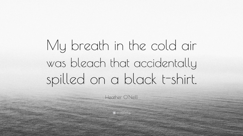 Heather O'Neill Quote: “My breath in the cold air was bleach that accidentally spilled on a black t-shirt.”