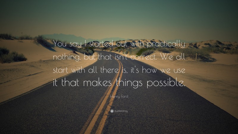 Henry Ford Quote: “You say I started out with practically nothing, but that isn't correct. We all start with all there is, it's how we use it that makes things possible.”