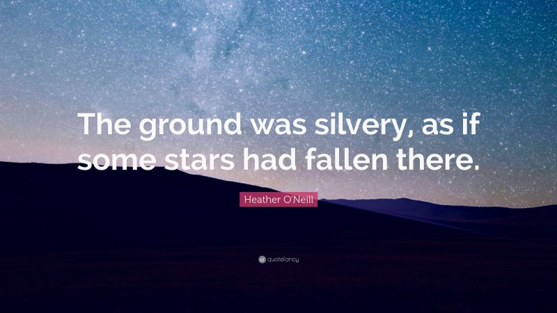Heather O'Neill Quote: “The ground was silvery, as if some stars had fallen there.”