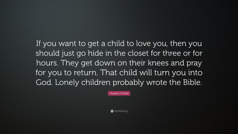 Heather O'Neill Quote: “If you want to get a child to love you, then you should just go hide in the closet for three or for hours. They get down on their knees and pray for you to return. That child will turn you into God. Lonely children probably wrote the Bible.”