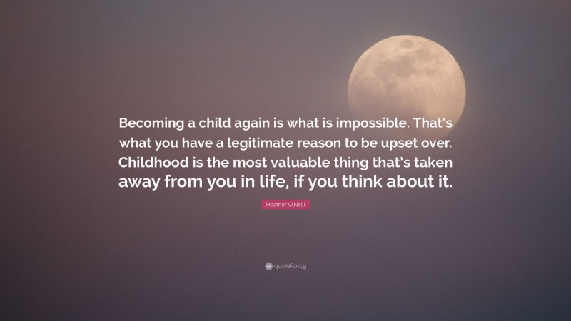 Heather O'Neill Quote: “Becoming a child again is what is impossible. That’s what you have a legitimate reason to be upset over. Childhood is the most valuable thing that’s taken away from you in life, if you think about it.”