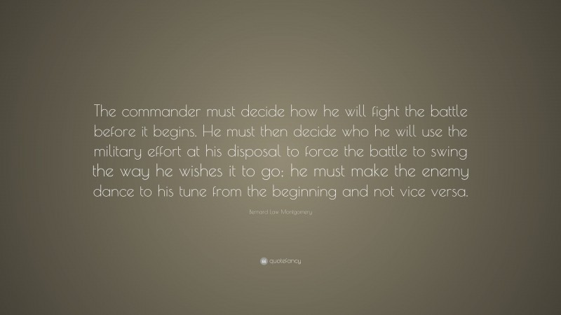 Bernard Law Montgomery Quote: “The commander must decide how he will fight the battle before it begins. He must then decide who he will use the military effort at his disposal to force the battle to swing the way he wishes it to go; he must make the enemy dance to his tune from the beginning and not vice versa.”