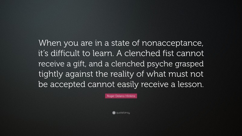 Roger Delano Hinkins Quote: “When you are in a state of nonacceptance, it’s difficult to learn. A clenched fist cannot receive a gift, and a clenched psyche grasped tightly against the reality of what must not be accepted cannot easily receive a lesson.”
