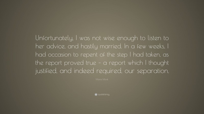 Maria Monk Quote: “Unfortunately, I was not wise enough to listen to her advice, and hastily married. In a few weeks, I had occasion to repent of the step I had taken, as the report proved true – a report which I thought justified, and indeed required, our separation.”