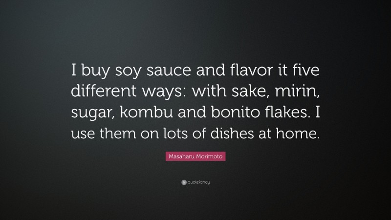 Masaharu Morimoto Quote: “I buy soy sauce and flavor it five different ways: with sake, mirin, sugar, kombu and bonito flakes. I use them on lots of dishes at home.”