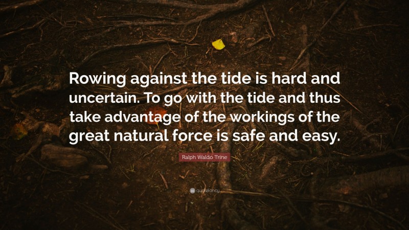 Ralph Waldo Trine Quote: “Rowing against the tide is hard and uncertain. To go with the tide and thus take advantage of the workings of the great natural force is safe and easy.”