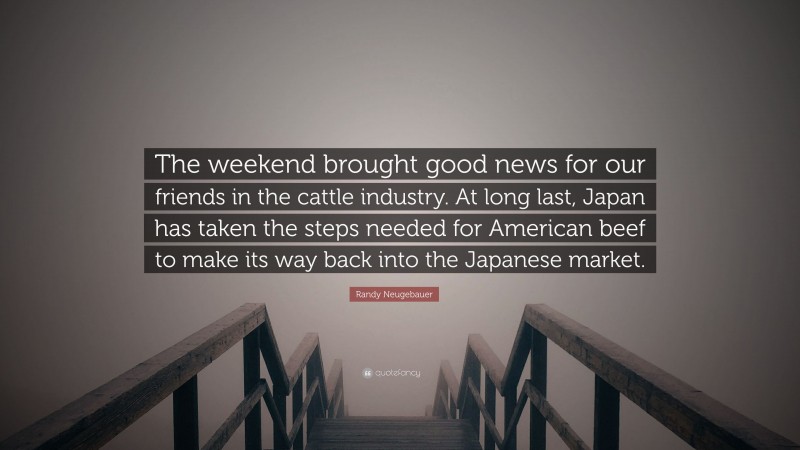 Randy Neugebauer Quote: “The weekend brought good news for our friends in the cattle industry. At long last, Japan has taken the steps needed for American beef to make its way back into the Japanese market.”