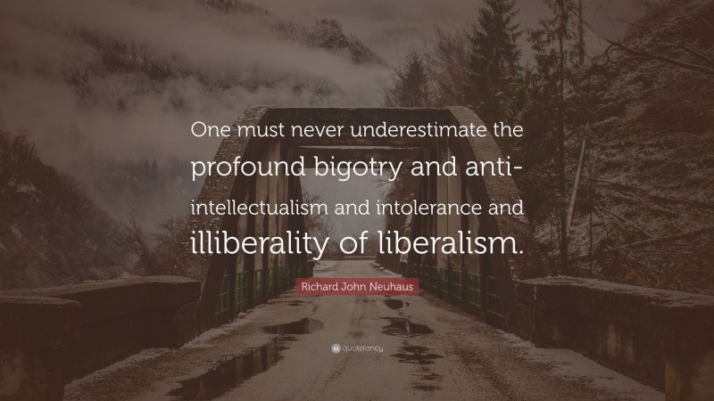 Richard John Neuhaus Quote: “One must never underestimate the profound bigotry and anti-intellectualism and intolerance and illiberality of liberalism.”
