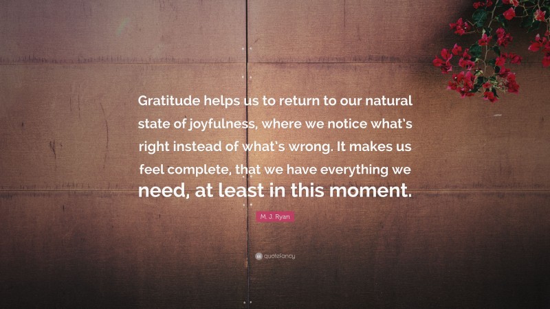 M. J. Ryan Quote: “Gratitude helps us to return to our natural state of joyfulness, where we notice what’s right instead of what’s wrong. It makes us feel complete, that we have everything we need, at least in this moment.”