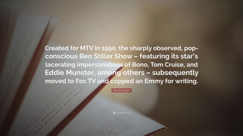 Manohla Dargis Quote: “Created for MTV in 1990, the sharply observed, pop-conscious Ben Stiller Show – featuring its star’s lacerating impersonations of Bono, Tom Cruise, and Eddie Munster, among others – subsequently moved to Fox TV and copped an Emmy for writing.”