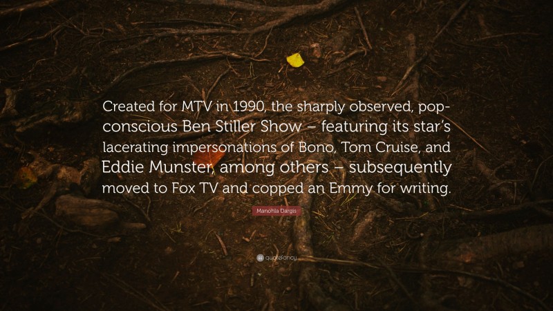 Manohla Dargis Quote: “Created for MTV in 1990, the sharply observed, pop-conscious Ben Stiller Show – featuring its star’s lacerating impersonations of Bono, Tom Cruise, and Eddie Munster, among others – subsequently moved to Fox TV and copped an Emmy for writing.”