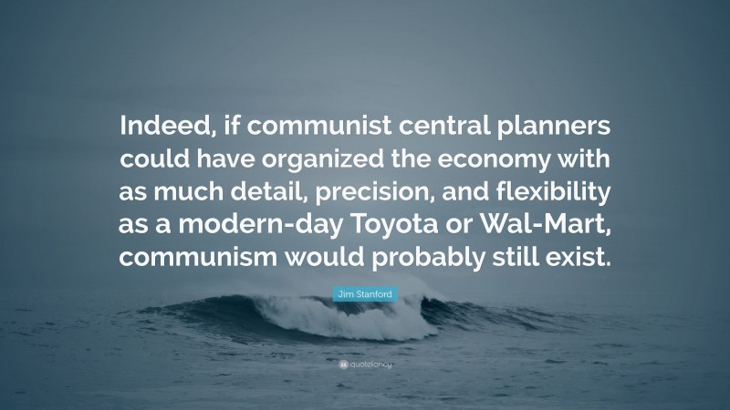 Jim Stanford Quote: “Indeed, if communist central planners could have organized the economy with as much detail, precision, and flexibility as a modern-day Toyota or Wal-Mart, communism would probably still exist.”