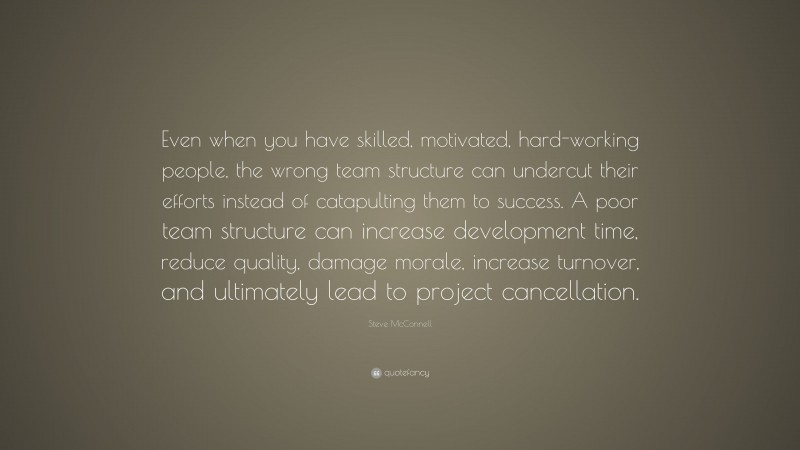 Steve McConnell Quote: “Even when you have skilled, motivated, hard-working people, the wrong team structure can undercut their efforts instead of catapulting them to success. A poor team structure can increase development time, reduce quality, damage morale, increase turnover, and ultimately lead to project cancellation.”