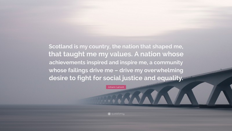 Johann Lamont Quote: “Scotland is my country, the nation that shaped me, that taught me my values. A nation whose achievements inspired and inspire me, a community whose failings drive me – drive my overwhelming desire to fight for social justice and equality.”