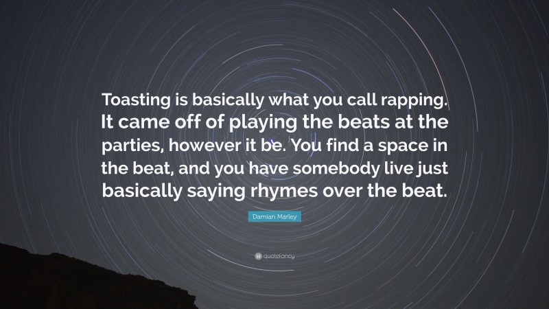Damian Marley Quote: “Toasting is basically what you call rapping. It came off of playing the beats at the parties, however it be. You find a space in the beat, and you have somebody live just basically saying rhymes over the beat.”