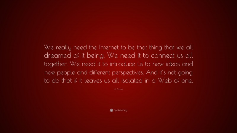 Eli Pariser Quote: “We really need the Internet to be that thing that we all dreamed of it being. We need it to connect us all together. We need it to introduce us to new ideas and new people and different perspectives. And it’s not going to do that if it leaves us all isolated in a Web of one.”