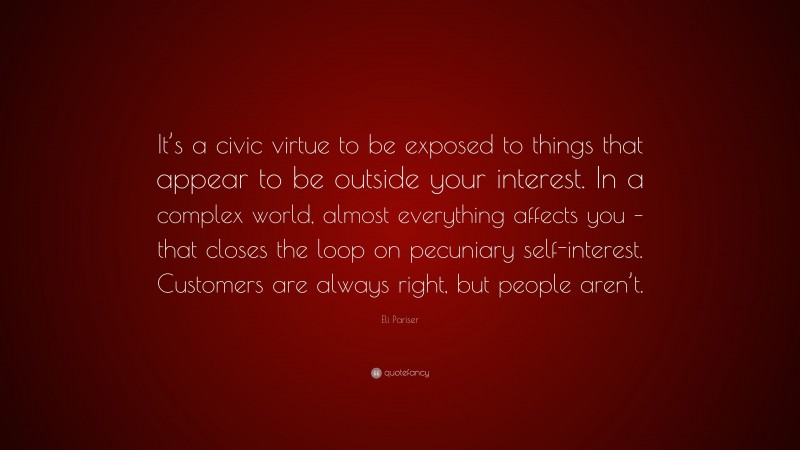 Eli Pariser Quote: “It’s a civic virtue to be exposed to things that appear to be outside your interest. In a complex world, almost everything affects you – that closes the loop on pecuniary self-interest. Customers are always right, but people aren’t.”