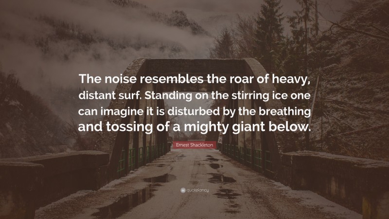 Ernest Shackleton Quote: “The noise resembles the roar of heavy, distant surf. Standing on the stirring ice one can imagine it is disturbed by the breathing and tossing of a mighty giant below.”