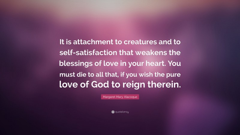 Margaret Mary Alacoque Quote: “It is attachment to creatures and to self-satisfaction that weakens the blessings of love in your heart. You must die to all that, if you wish the pure love of God to reign therein.”