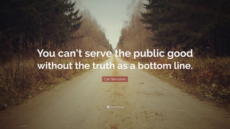Carl Bernstein Quote: “You can’t serve the public good without the truth as a bottom line.”