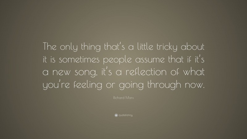 Richard Marx Quote: “The only thing that’s a little tricky about it is sometimes people assume that if it’s a new song, it’s a reflection of what you’re feeling or going through now.”
