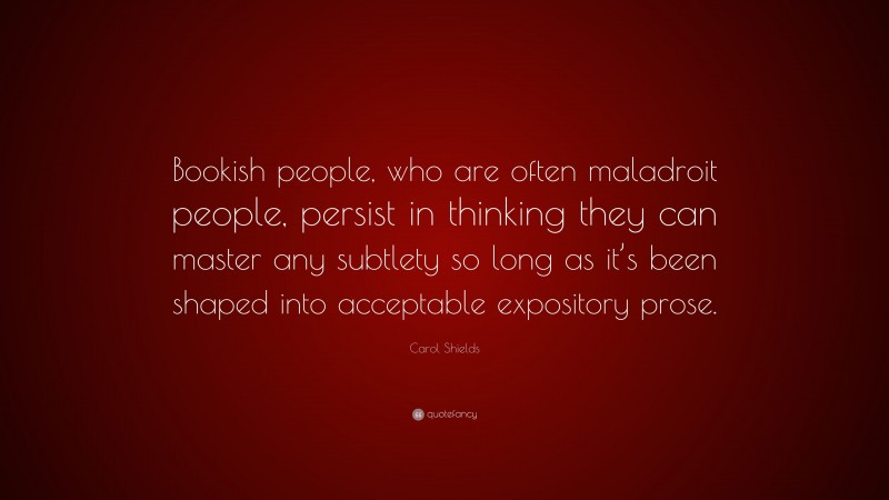 Carol Shields Quote: “Bookish people, who are often maladroit people, persist in thinking they can master any subtlety so long as it’s been shaped into acceptable expository prose.”