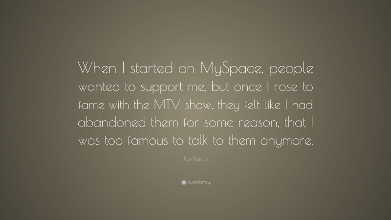 Tila Tequila Quote: “When I started on MySpace, people wanted to support me, but once I rose to fame with the MTV show, they felt like I had abandoned them for some reason, that I was too famous to talk to them anymore.”