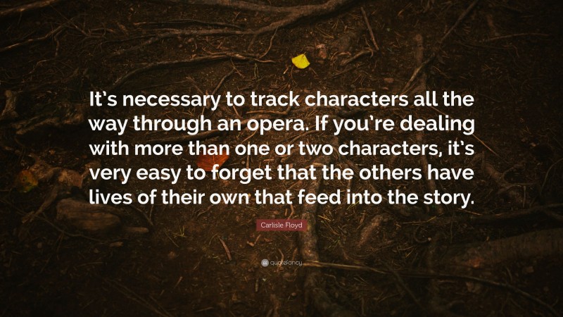 Carlisle Floyd Quote: “It’s necessary to track characters all the way through an opera. If you’re dealing with more than one or two characters, it’s very easy to forget that the others have lives of their own that feed into the story.”