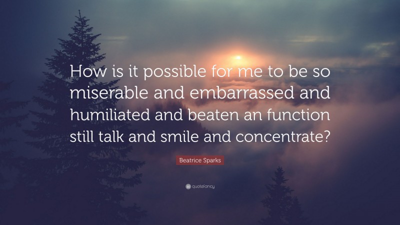 Beatrice Sparks Quote: “How is it possible for me to be so miserable and embarrassed and humiliated and beaten an function still talk and smile and concentrate?”