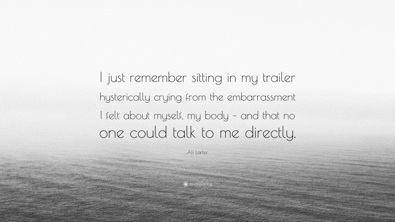 Ali Larter Quote: “I just remember sitting in my trailer hysterically crying from the embarrassment I felt about myself, my body – and that no one could talk to me directly.”