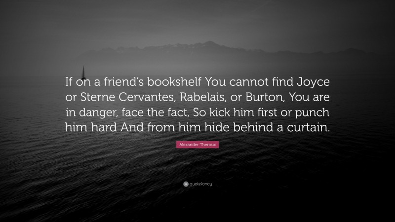 Alexander Theroux Quote: “If on a friend’s bookshelf You cannot find Joyce or Sterne Cervantes, Rabelais, or Burton, You are in danger, face the fact, So kick him first or punch him hard And from him hide behind a curtain.”