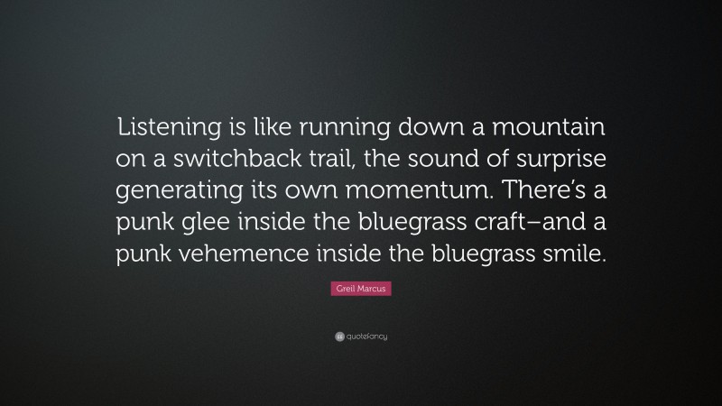 Greil Marcus Quote: “Listening is like running down a mountain on a switchback trail, the sound of surprise generating its own momentum. There’s a punk glee inside the bluegrass craft–and a punk vehemence inside the bluegrass smile.”