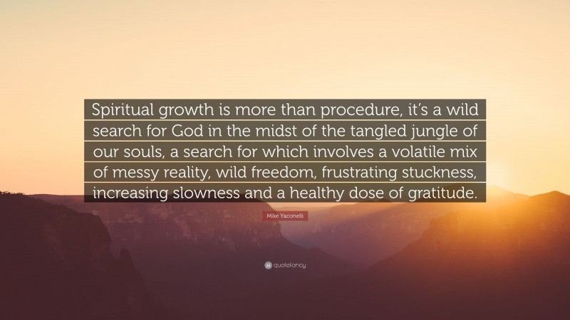 Mike Yaconelli Quote: “Spiritual growth is more than procedure, it’s a wild search for God in the midst of the tangled jungle of our souls, a search for which involves a volatile mix of messy reality, wild freedom, frustrating stuckness, increasing slowness and a healthy dose of gratitude.”
