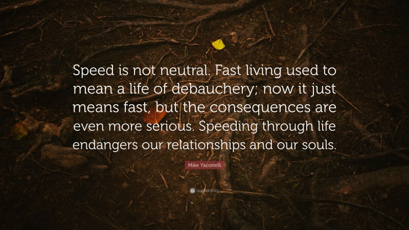 Mike Yaconelli Quote: “Speed is not neutral. Fast living used to mean a life of debauchery; now it just means fast, but the consequences are even more serious. Speeding through life endangers our relationships and our souls.”