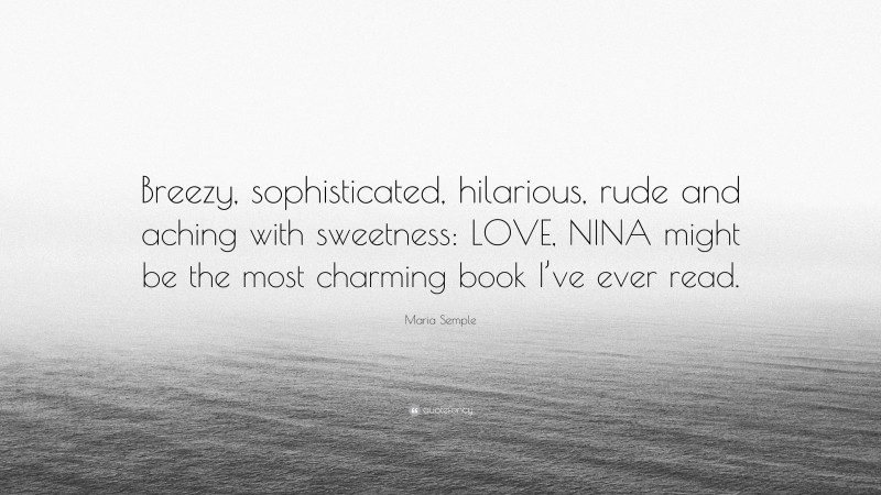 Maria Semple Quote: “Breezy, sophisticated, hilarious, rude and aching with sweetness: LOVE, NINA might be the most charming book I’ve ever read.”