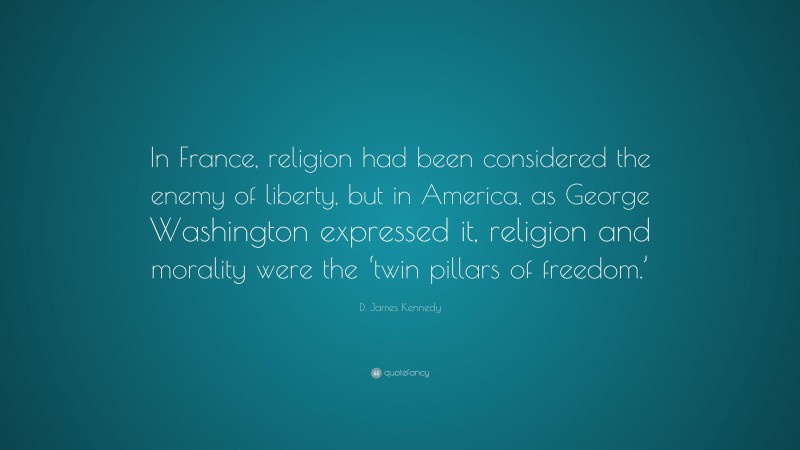 D. James Kennedy Quote: “In France, religion had been considered the enemy of liberty, but in America, as George Washington expressed it, religion and morality were the ‘twin pillars of freedom.’”