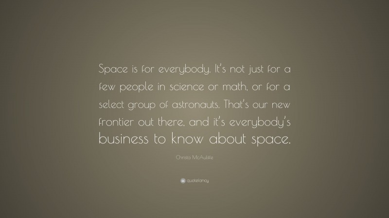 Christa McAuliffe Quote: “Space is for everybody. It’s not just for a few people in science or math, or for a select group of astronauts. That’s our new frontier out there, and it’s everybody’s business to know about space.”