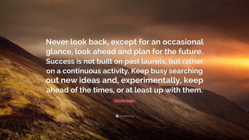 Dorothy Draper Quote: “Never look back, except for an occasional glance, look ahead and plan for the future. Success is not built on past laurels, but rather on a continuous activity. Keep busy searching out new ideas and, experimentally, keep ahead of the times, or at least up with them.”