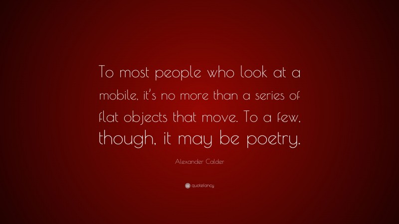 Alexander Calder Quote: “To most people who look at a mobile, it’s no more than a series of flat objects that move. To a few, though, it may be poetry.”