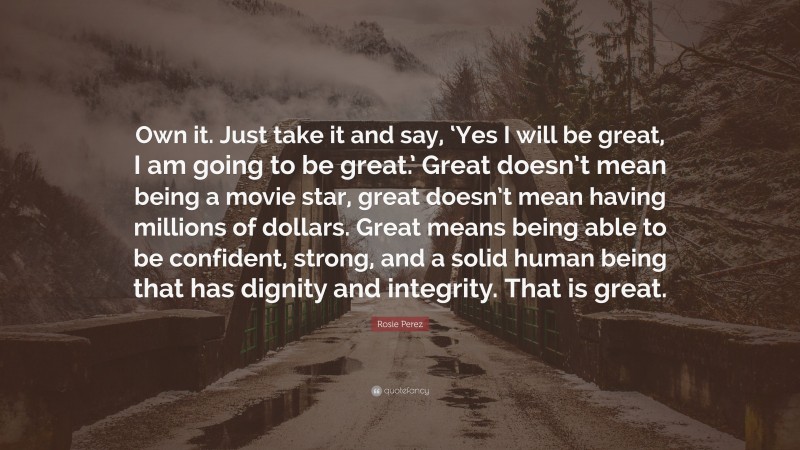 Rosie Perez Quote: “Own it. Just take it and say, ‘Yes I will be great, I am going to be great.’ Great doesn’t mean being a movie star, great doesn’t mean having millions of dollars. Great means being able to be confident, strong, and a solid human being that has dignity and integrity. That is great.”