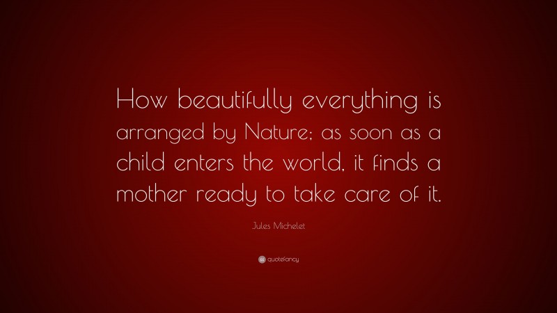 Jules Michelet Quote: “How beautifully everything is arranged by Nature; as soon as a child enters the world, it finds a mother ready to take care of it.”
