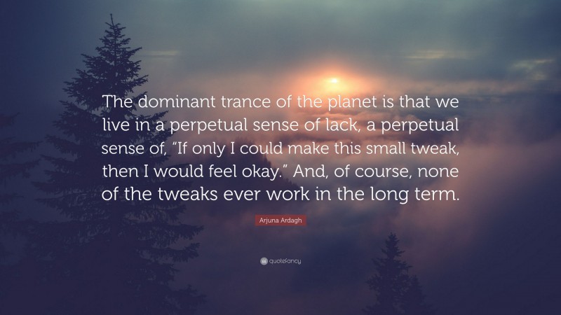 Arjuna Ardagh Quote: “The dominant trance of the planet is that we live in a perpetual sense of lack, a perpetual sense of, “If only I could make this small tweak, then I would feel okay.” And, of course, none of the tweaks ever work in the long term.”