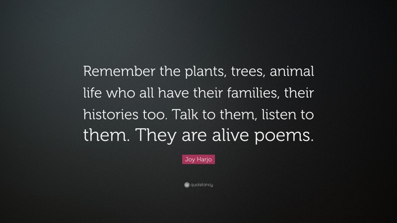 Joy Harjo Quote: “Remember the plants, trees, animal life who all have their families, their histories too. Talk to them, listen to them. They are alive poems.”