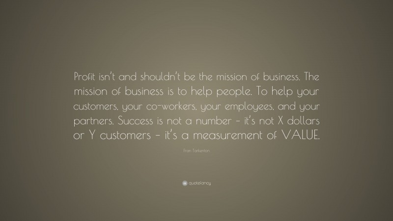 Fran Tarkenton Quote: “Profit isn’t and shouldn’t be the mission of business. The mission of business is to help people. To help your customers, your co-workers, your employees, and your partners. Success is not a number – it’s not X dollars or Y customers – it’s a measurement of VALUE.”