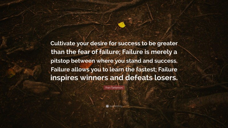 Fran Tarkenton Quote: “Cultivate your desire for success to be greater than the fear of failure; Failure is merely a pitstop between where you stand and success. Failure allows you to learn the fastest; Failure inspires winners and defeats losers.”