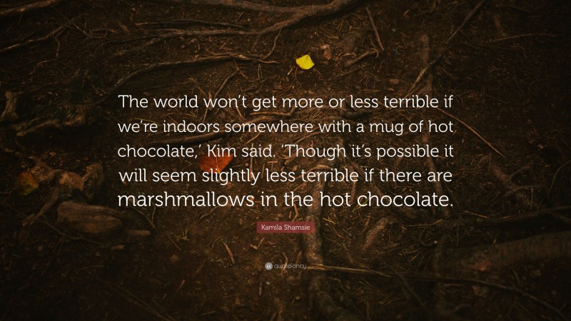 Kamila Shamsie Quote: “The world won’t get more or less terrible if we’re indoors somewhere with a mug of hot chocolate,’ Kim said. ‘Though it’s possible it will seem slightly less terrible if there are marshmallows in the hot chocolate.”