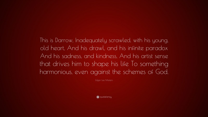 Edgar Lee Masters Quote: “This is Darrow, Inadequately scrawled, with his young, old heart, And his drawl, and his infinite paradox And his sadness, and kindness, And his artist sense that drives him to shape his life To something harmonious, even against the schemes of God.”