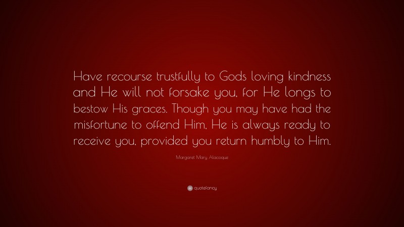 Margaret Mary Alacoque Quote: “Have recourse trustfully to Gods loving kindness and He will not forsake you, for He longs to bestow His graces. Though you may have had the misfortune to offend Him, He is always ready to receive you, provided you return humbly to Him.”