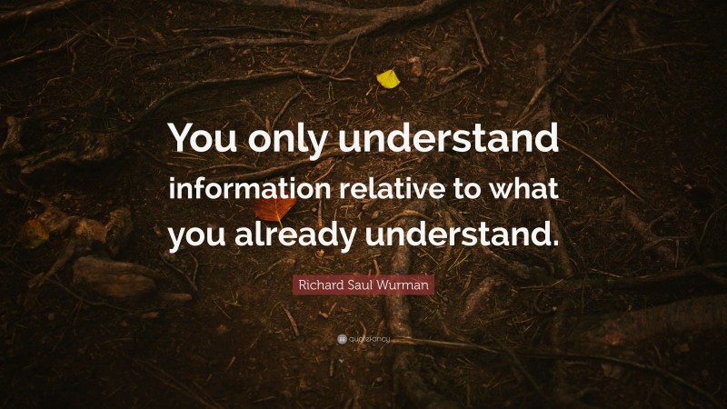 Richard Saul Wurman Quote: “You only understand information relative to what you already understand.”